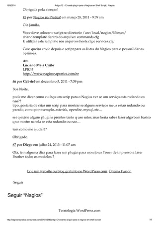19/5/2014 Artigo 12 – Criando plugin para o Nagios em Shell Script | Nagios
http://nagiosnapratica.wordpress.com/2010/12/08/artigo12-criando-plugin-para-o-nagios-em-shell-script/ 7/7
Obrigada pela atenção!
#5 por Nagios na Prática! em março 28, 2011 - 9:39 am
Olá Jamila,
Você deve colocar o script no diretorio /usr/local/nagios/libexec/
criar o template dentro do arquivo: commands.cfg
E utilizar este template nos arquivos hosts.cfg e services.cfg
Caso queira envie depois o script para as listas do Nagios para o pessoal dar as
opiniões.
Att.
Luciano Maia Cirilo
LPIC-3
http://www.nagiosnapratica.com.br
#6 por Gabriel em dezembro 5, 2011 - 7:39 pm
Boa Noite,
pode me dizer como eu faço um scrip para o Nagios ver se um serviço esta rodando ou
não??
tipo, gostaria de criar um scrip para mostrar se alguns serviços meus estao rodando ou
parado, como por exemplo, asterisk, openfire, mysql, etc…
sei q existe alguns plugins prontos tanto q uso mtos, mas keria saber fazer algo bem basico
q só mostre na tela se esta rodando ou não…
tem como me ajudar??
Obrigado
#7 por Diego em julho 24, 2013 - 11:07 am
Olá, tem alguma dica para fazer um plugin para monitorar Toner de impressora laser
Brother todos os modelos ?
Crie um website ou blog gratuito no WordPress.com. O tema Fusion.
Seguir
Seguir “Nagios”
Tecnologia WordPress.com
 