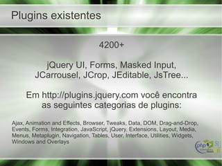 Plugins existentes
4200+
jQuery UI, Forms, Masked Input,
JCarrousel, JCrop, JEditable, JsTree...
Em http://plugins.jquery.com você encontra
as seguintes categorias de plugins:
Ajax, Animation and Effects, Browser, Tweaks, Data, DOM, Drag-and-Drop,
Events, Forms, Integration, JavaScript, jQuery, Extensions, Layout, Media,
Menus, Metaplugin, Navigation, Tables, User, Interface, Utilities, Widgets,
Windows and Overlays
 