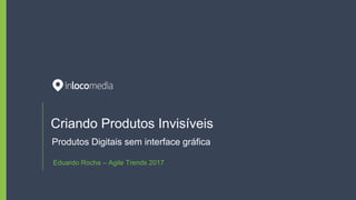 Criando Produtos Invisíveis
Produtos Digitais sem interface gráfica
Eduardo Rocha – Agile Trends 2017
 