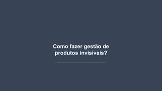 Como fazer gestão de
produtos invisíveis?
 