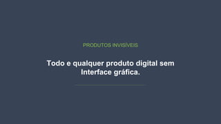 Todo e qualquer produto digital sem
Interface gráfica.
PRODUTOS INVISÍVEIS
 