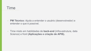 Time
• PM Técnico: Ajuda a entender o usuário (desenvolvedor) e
entender o que é possível.
• Time misto em habilidades de back-end (infra-estrutura, data
Science) e front (Aplicações e criação de APIS).
 