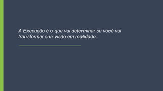 A Execução é o que vai determinar se você vai
transformar sua visão em realidade.
 