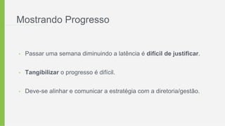 Mostrando Progresso
• Passar uma semana diminuindo a latência é difícil de justificar.
• Tangibilizar o progresso é difícil.
• Deve-se alinhar e comunicar a estratégia com a diretoria/gestão.
 