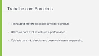 Trabalhe com Parceiros
• Tenha beta testers dispostos a validar o produto.
• Utilize-os para evoluir features e performance.
• Cuidado para não direcionar o desenvolvimento ao parceiro.
 