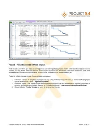 Passo 5      Criando vínculos entre os projetos

Você deve ter percebido que todos os cronogramas que fazem parte do projeto mestre estão acontecendo de maneira
paralela, ou seja, todos possuem previsão de início para o mesmo dia. Entretanto, caso seja necessário, você pode
estabelecer vínculos entre os subprojetos, de modo criar uma hierarquia para sua execução.

Para criar links entre os projetos, efetue os seguintes passos:

    1. Selecione a tarefa do projeto que deseja que seja uma predecessora (neste caso, a última tarefa do projeto
       Update do Microsoft Office Migração Finalizada);
    2. Pressione a tecla CTRL e selecione a tarefa do próximo projeto que será sucessora da anterior (neste caso, a
       primeira tarefa do projeto Update Sistema de Emissão de Invoice Levantamento de requisitos técnicos);
    3. Clique no botão Vincular Tarefas, na barra de ferramentas Padrão.




Copyright Project SA 2011   Todos os direitos reservados                                           Página 10 de 15
 