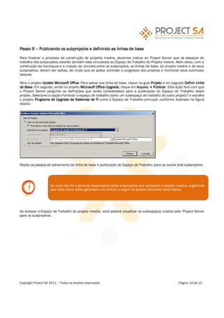 Passo 6      Publicando os subprojetos e definindo as linhas de base

Para finalizar o processo de construção de projetos mestre, devemos indicar ao Project Server que os espaços de
trabalho dos subprojetos estarão também eles vinculados ao Espaço de Trabalho do Projeto mestre. Além disso, com a
construção da hierarquia e a criação de vínculos entre os subprojetos, as linhas de base, do projeto mestre e de seus
subprojetos, devem ser salvas, de modo que se possa controlar o progresso dos projetos e monitorar seus eventuais
desvios.

Abra o projeto Update Microsoft Office. Para salvar sua linha de base, clique na guia Projeto e em seguida Definir Linha
de Base. Em seguida, ainda no projeto Microsoft Office Upgrade, clique em Arquivo Publicar. Esta ação fará com que
o Project Server pergunte as definições que serão consideradas para a publicação do Espaço de Trabalho deste
projeto. Selecione a opção Fornecer o espaço de trabalho como um subespaço de trabalho de outro projeto? e escolha
o projeto Programa de Upgrade de Sistemas de TI como o Espaço de Trabalho principal, conforme ilustrado na figura
abaixo:




Repita os passos de salvamento da linha de base e publicação do Espaço de Trabalho para os outros dois subprojetos.




                    Se você não for o gerente responsável pelos subprojetos que compõem o projeto mestre, sugerimos
                    que você reúna estes gerentes e os oriente a seguir os passos descritos neste tópico.




Ao acessar o Espaço de Trabalho do projeto mestre, você poderá visualizar os subespaços criados pelo Project Server
para os subprojetos:




Copyright Project SA 2011   Todos os direitos reservados                                               Página 14 de 15
 