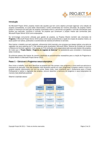 Introdução

No Microsoft Project 2010, projetos mestre são aqueles que tem como objetivo principal organizar uma coleção de
projetos consolidados, os quais estão relacionados e serão coordenados de maneira articulada. Os projetos mestre
exibem a hierarquia de execução de projetos conectados entre si, permitindo sua gestão e cont role centralizado para
facilitar sua execução, monitoria e controle. Os projetos que constituem o projeto mestre são conhecidos pelo
Microsoft Project Server 2010 como subprojetos.

Na terminologia comumente utilizada para gestão de projetos, os Projetos Mestre também são chamados de
Programa. O Microsoft Project Server 2010 possui entre suas características a opção de criação de projetos mestre, os
quais podem ser salvos, publicados e coordenados de maneira simultânea no servidor.

Para ilustrar o trabalho que será realizado, utilizaremos como exemplo uma empresa que deseja realizar uma série de
upgrades nos seus sistemas de TI. Três sistemas serão atualizados (Microsoft Office, Sistema de Emissão de Invoices
e Sistema de Controle Logístico). Uma equipe de TI foi atribuída como responsável pela execução destes três projetos,
de modo que o Projeto Mestre - Programa de Upgrade de Sistemas foi estabelecido para consolidar e hierarquizar
estas iniciativas.

Os próximos passos irão ilustrar de maneira detalhada os procedimentos necessários para a criação de Programas e
Projetos Mestre no Microsoft Project Server 2010.

Passo 1      Estruturar o Programa e seus subprojetos

Para iniciar o trabalho, você deve identificar os projetos que irão compor o seu programa, e como será sua estrutura e
hierarquia de execução. Uma das questões mais sensíveis quando se criam programas e projetos mestre é como os
projetos estarão relacionados uns com os outros. Deste modo, mais importante que ir diretamente para o Project
Professional e realizar a digitação dos projetos, procure desenhar a estrutura do programa e seus subprojetos da
maneira mais detalhada possível.

Observe o exemplo abaixo:

                                                           PROGRAMA




                                             PROJETO A      PROJETO B      PROJETO C




                                            Atividade 01    Atividade 01   Atividade 01




                                            Atividade 02    Atividade 02   Atividade 02




                                            Atividade 03    Atividade 03   Atividade 03




Copyright Project SA 2011   Todos os direitos reservados                                              Página 2 de 15
 