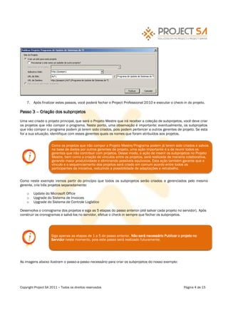 7. Após finalizar estes passos, você poderá fechar o Project Professional 2010 e executar o check-in do projeto.

Passo 3      Criação dos subprojetos

Uma vez criado o projeto principal, que será o Projeto Mestre que irá receber a coleção de subprojetos, você deve criar
os projetos que irão compor o programa. Neste ponto, uma observação é importante: eventualmente, os subprojetos
que irão compor o programa podem já terem sido criados, pois podem pertencer a outros gerentes de projeto. Se esta
for a sua situação, identifique com esses gerentes quais os nomes que foram atribuídos aos projetos.


                     Como os projetos que irão compor o Projeto Mestre/Programa podem já terem sido criados e salvos
                     na base de dados por outros gerentes de projeto, uma ação importante é a de reunir todos os
                     gerentes que irão contribuir com projetos. Desse modo, a ação de inserir os subprojetos no Projeto
                     Mestre, bem como a criação de vínculos entre os projetos, será realizada de maneira colaborativa,
                     gerando maior produtividade e eliminando possíveis equívocos. Esta ação também garante que o
                     vínculo e o sequenciamento dos projetos será criado em comum acordo entre todos os
                     participantes da iniciativa, reduzindo a possibilidade de adaptações e retrabalho.


Como neste exemplo iremos partir do princípio que todos os subprojetos serão criados e gerenciados pelo mesmo
gerente, crie três projetos separadamente:

    o    Update do Microsoft Office
    o    Upgrade do Sistema de Invoices
    o    Upgrade do Sistema de Controle Logístico

Desenvolva o cronograma dos projetos e siga as 5 etapas do passo anterior (até salvar cada projeto no servidor). Após
construir os cronogramas e salvá-los no servidor, efetue o check-in sempre que fechar os subprojetos.




                    Siga apenas as etapas de 1 a 5 do passo anterior. Não será necessário Publicar o projeto no
                    Servidor neste momento, pois este passo será realizado futuramente.




As imagens abaixo ilustram o passo-a-passo necessário para criar os subprojetos do nosso exemplo:




Copyright Project SA 2011   Todos os direitos reservados                                               Página 4 de 15
 