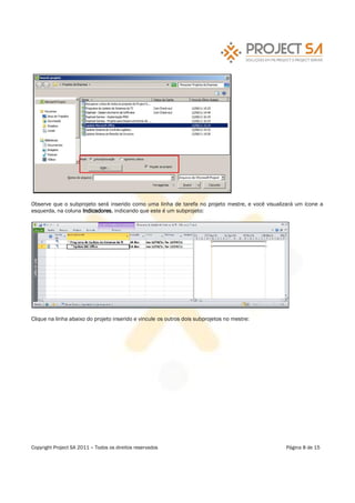 Observe que o subprojeto será inserido como uma linha de tarefa no projeto mestre, e você visualizará um ícone a
esquerda, na coluna Indicadores, indicando que este é um subprojeto:




Clique na linha abaixo do projeto inserido e vincule os outros dois subprojetos no mestre:




Copyright Project SA 2011   Todos os direitos reservados                                         Página 8 de 15
 