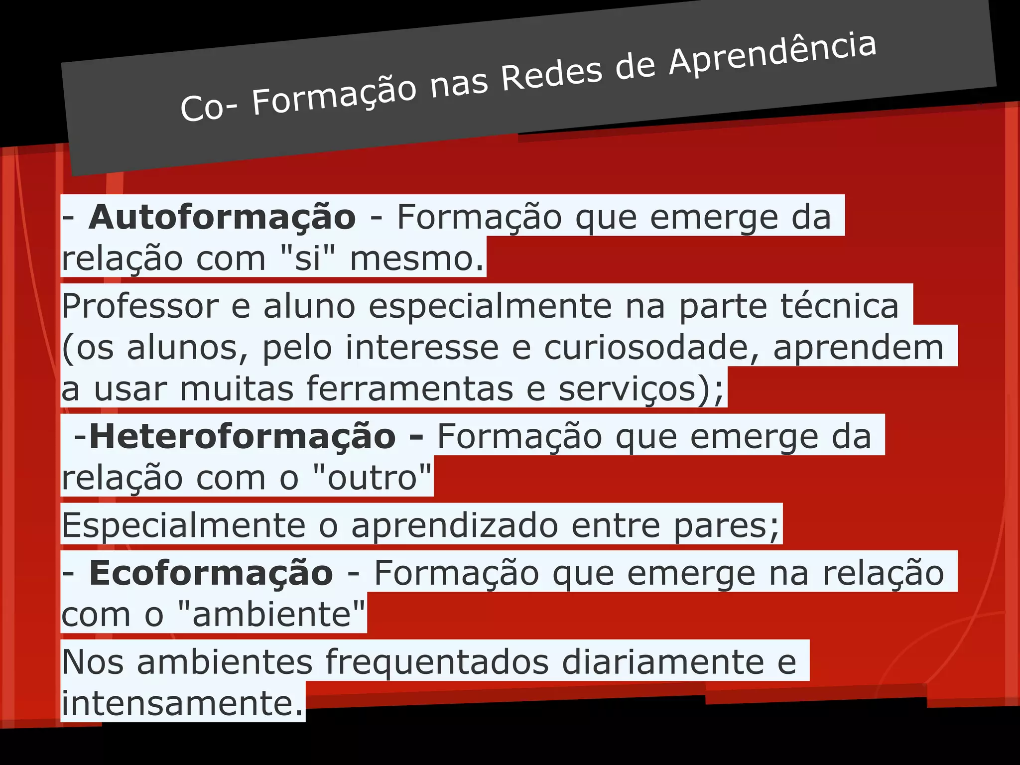 eA prendência
                    n as Redes d
      Co - Formação


- Autoformação - Formação que emerge da
relação com "si" mesmo.
Professor e aluno especialmente na parte técnica
(os alunos, pelo interesse e curiosodade, aprendem
a usar muitas ferramentas e serviços);
 -Heteroformação - Formação que emerge da
relação com o "outro"
Especialmente o aprendizado entre pares;
- Ecoformação - Formação que emerge na relação
com o "ambiente"
Nos ambientes frequentados diariamente e
intensamente.
 