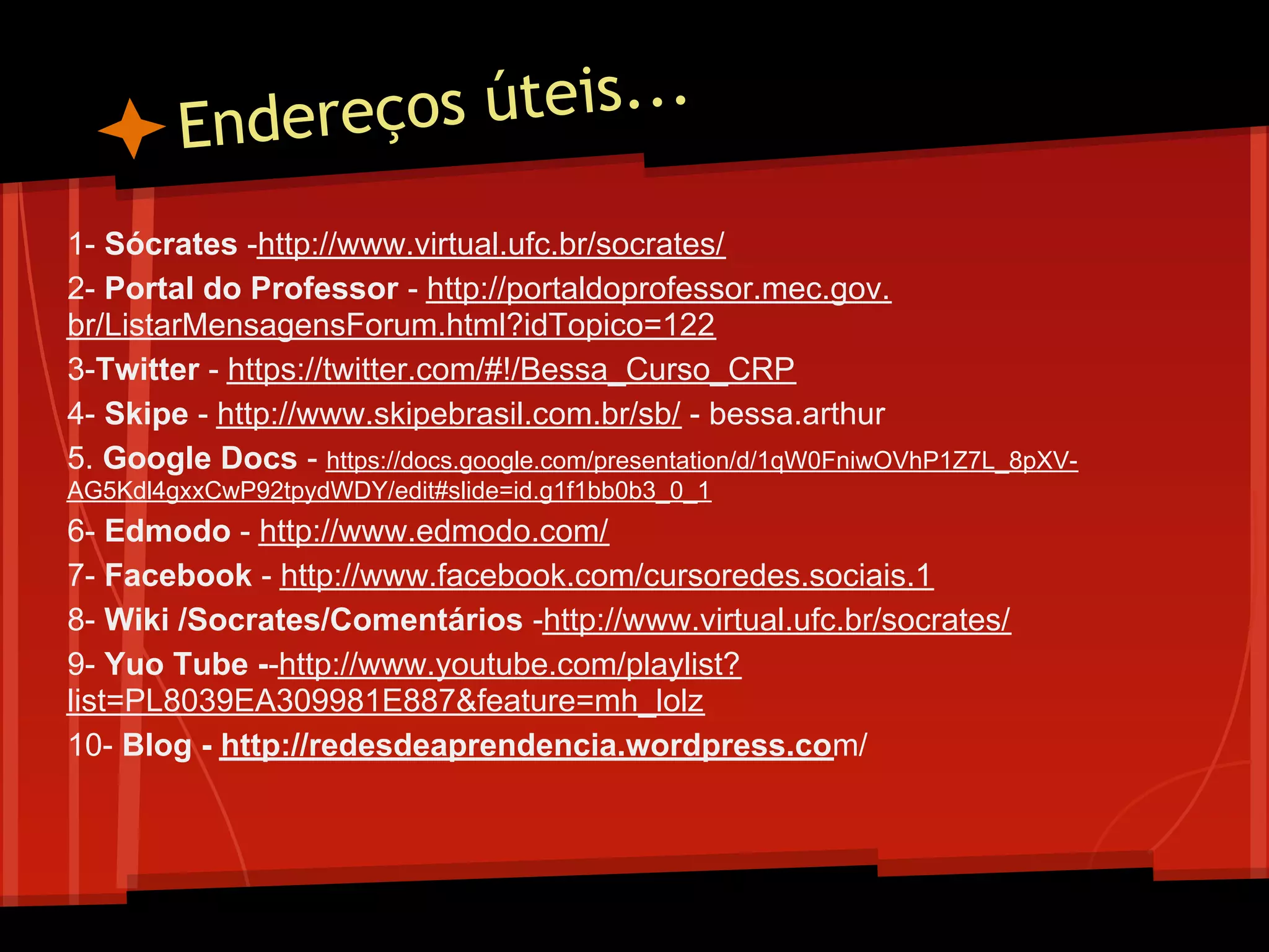 Endereço s úteis...

1- Sócrates -http://www.virtual.ufc.br/socrates/
2- Portal do Professor - http://portaldoprofessor.mec.gov.
br/ListarMensagensForum.html?idTopico=122
3-Twitter - https://twitter.com/#!/Bessa_Curso_CRP
4- Skipe - http://www.skipebrasil.com.br/sb/ - bessa.arthur
5. Google Docs - https://docs.google.com/presentation/d/1qW0FniwOVhP1Z7L_8pXV-
AG5Kdl4gxxCwP92tpydWDY/edit#slide=id.g1f1bb0b3_0_1
6- Edmodo - http://www.edmodo.com/
7- Facebook - http://www.facebook.com/cursoredes.sociais.1
8- Wiki /Socrates/Comentários -http://www.virtual.ufc.br/socrates/
9- Yuo Tube --http://www.youtube.com/playlist?
list=PL8039EA309981E887&feature=mh_lolz
10- Blog - http://redesdeaprendencia.wordpress.com/
 