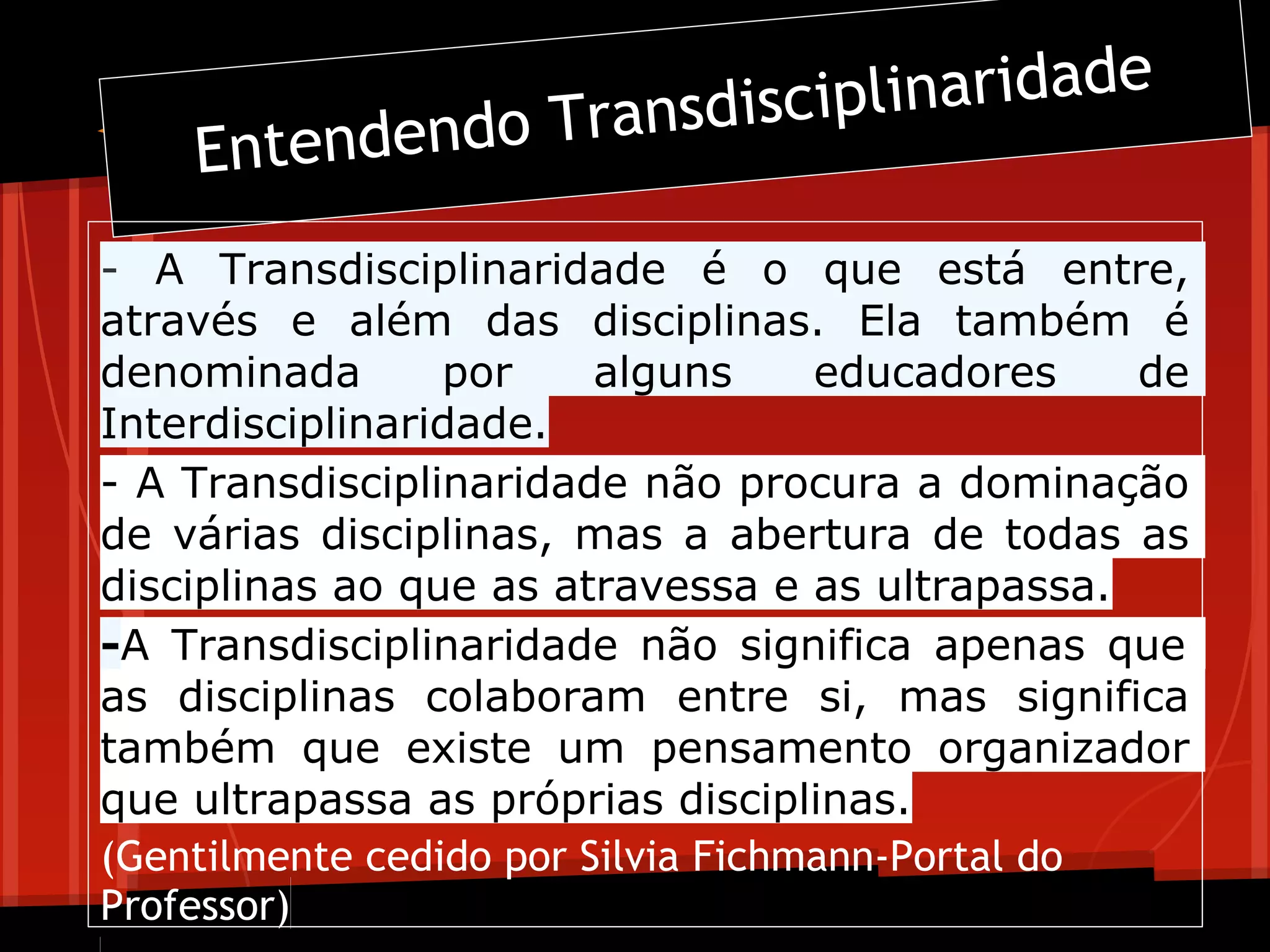 ransdiscipl inaridadeee
    Entend    endo T

- A Transdisciplinaridade é o que está entre,
através e além das disciplinas. Ela também é
denominada       por     alguns     educadores    de
Interdisciplinaridade.
- A Transdisciplinaridade não procura a dominação
de várias disciplinas, mas a abertura de todas as
disciplinas ao que as atravessa e as ultrapassa.
-A Transdisciplinaridade não significa apenas que
as disciplinas colaboram entre si, mas significa
também que existe um pensamento organizador
que ultrapassa as próprias disciplinas.
(Gentilmente cedido por Silvia Fichmann-Portal do
Professor)
 