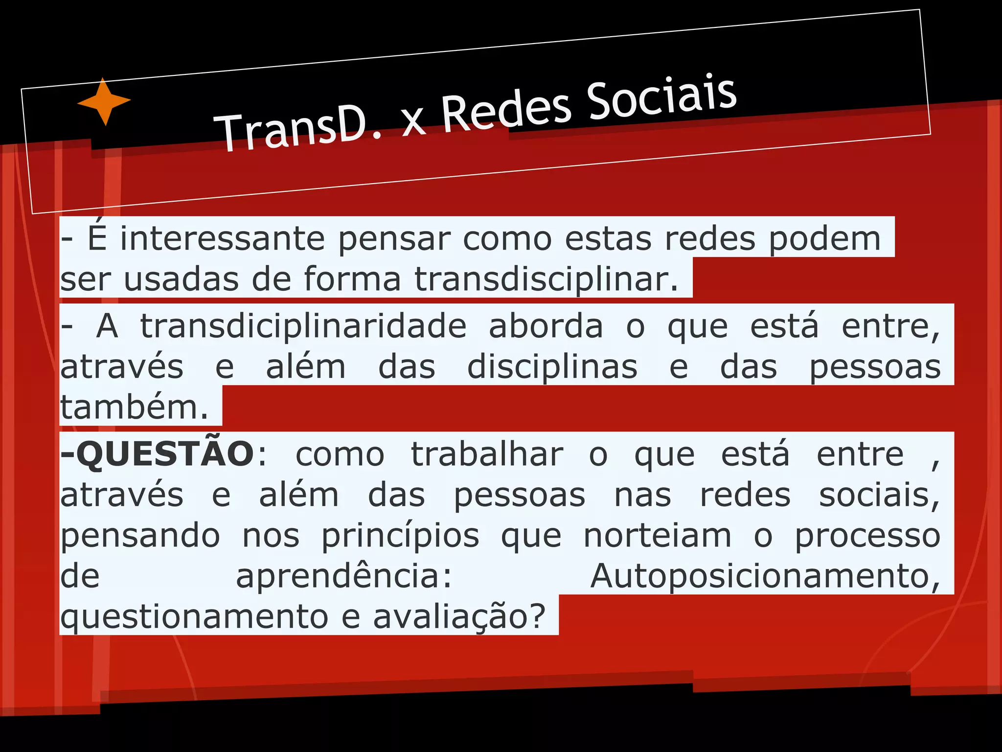 T ransD. x Re des Sociais

- É interessante pensar como estas redes podem
ser usadas de forma transdisciplinar.
- A transdiciplinaridade aborda o que está entre,
através e além das disciplinas e das pessoas
também.
-QUESTÃO: como trabalhar o que está entre ,
através e além das pessoas nas redes sociais,
pensando nos princípios que norteiam o processo
de         aprendência:        Autoposicionamento,
questionamento e avaliação?
 