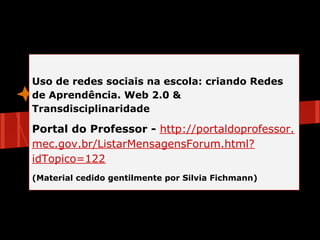 Uso de redes sociais na escola: criando Redes
de Aprendência. Web 2.0 &
Transdisciplinaridade
                                 eórico
                   Referencial T
Portal do Professor - http://portaldoprofessor.
mec.gov.br/ListarMensagensForum.html?
idTopico=122
(Material cedido gentilmente por Silvia Fichmann)
 