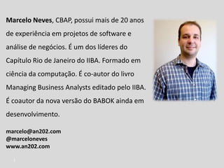 Marcelo Neves, CBAP, possui mais de 20 anos
de experiência em projetos de software e
análise de negócios. É um dos líderes do
Capítulo Rio de Janeiro do IIBA. Formado em
ciência da computação. É co-autor do livro
Managing Business Analysts editado pelo IIBA.
É coautor da nova versão do BABOK ainda em
desenvolvimento.
marcelo@an202.com
@marceloneves
www.an202.com
2
 