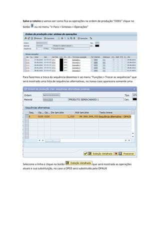 Salve o roteiro e vamos ver como fica as operações na ordem de produção “CO01” clique no
botão ou no menu “Ir Para > Sínteses > Operações”
Para fazermos a troca da sequência devemos ir ao menu “Funções > Trocar as sequências” que
será mostrado uma lista de sequências alternativas, no nosso caso aparecera somente uma
Selecione a linha e clique no botão que será mostrada as operações
atuais e sua substituição, no caso a OP03 será substituída pela OPAUX
 