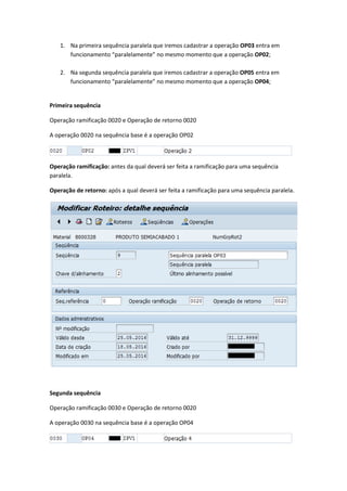 1. Na primeira sequência paralela que iremos cadastrar a operação OP03 entra em
funcionamento “paralelamente” no mesmo momento que a operação OP02;
2. Na segunda sequência paralela que iremos cadastrar a operação OP05 entra em
funcionamento “paralelamente” no mesmo momento que a operação OP04;
Primeira sequência
Operação ramificação 0020 e Operação de retorno 0020
A operação 0020 na sequência base é a operação OP02
Operação ramificação: antes da qual deverá ser feita a ramificação para uma sequência
paralela.
Operação de retorno: após a qual deverá ser feita a ramificação para uma sequência paralela.
Segunda sequência
Operação ramificação 0030 e Operação de retorno 0020
A operação 0030 na sequência base é a operação OP04
 