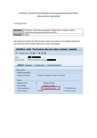 Criando roteiro de produção com sequenciamentos base,
alternativo e paralelo
Configuração
IMG Menu Produção > Controle de produção > Dados mestre > Ordem > Definir
parâmetros dependentes de tipo de ordem
Transação OPL8
Nos parâmetros do tipo de ordem devemos indicar que podem ser transferidas sequências
alternativas do roteiro (CA01, CA02) para a ordem de produção
 