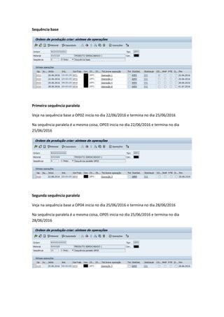 Sequência base
Primeira sequência paralela
Veja na sequência base a OP02 inicia no dia 22/06/2016 e termina no dia 25/06/2016
Na sequência paralela é a mesma coisa, OP03 inicia no dia 22/06/2016 e termina no dia
25/06/2016
Segunda sequência paralela
Veja na sequência base a OP04 inicia no dia 25/06/2016 e termina no dia 28/06/2016
Na sequência paralela é a mesma coisa, OP05 inicia no dia 25/06/2016 e termina no dia
28/06/2016
 