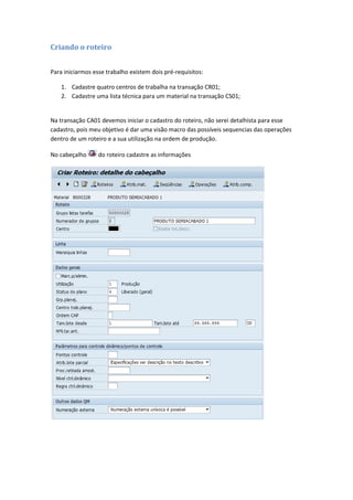 Criando o roteiro
Para iniciarmos esse trabalho existem dois pré-requisitos:
1. Cadastre quatro centros de trabalha na transação CR01;
2. Cadastre uma lista técnica para um material na transação CS01;
Na transação CA01 devemos iniciar o cadastro do roteiro, não serei detalhista para esse
cadastro, pois meu objetivo é dar uma visão macro das possíveis sequencias das operações
dentro de um roteiro e a sua utilização na ordem de produção.
No cabeçalho do roteiro cadastre as informações
 