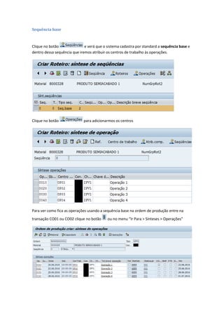 Sequência base
Clique no botão e verá que o sistema cadastra por standard a sequência base e
dentro dessa sequência que iremos atribuir os centros de trabalho às operações.
Clique no botão para adicionarmos os centros
Para ver como fica as operações usando a sequência base na ordem de produção entre na
transação CO01 ou CO02 clique no botão ou no menu “Ir Para > Sínteses > Operações”
 