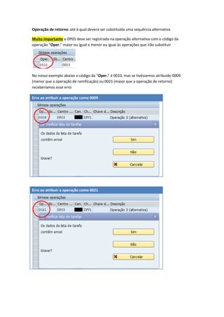 Operação de retorno: até à qual deverá ser substituída uma sequência alternativa.
Muito importante a OP03 deve ser registrada na operação alternativa com o código da
operação “Oper.” maior ou igual e menor ou igual às operações que irão substituir
No nosso exemplo abaixo o código da “Oper.” é 0010, mas se tivéssemos atribuído 0009
(menor que a operação de ramificação) ou 0021 (maior que a operação de retorno)
receberíamos esse erro
Erro ao atribuir a operação como 0009
Erro ao atribuir a operação como 0021
 