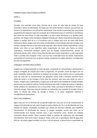 CRIANDO SAÚDE COM O PODER DA MENTE.
PARTE 1.
PULMÕES.
Visualize seus pulmões como duas câmaras de ar (uma de cada lado do tórax), de base
piramidal e ápices arredondados, formados por um tecido flexível e elástico, que permite aos
mesmos se expandirem e se contraírem suavemente. Esse tecido é sustentado por uma árvore
respiratória formada por tubos de condução do ar (brônquios) que se ramificam à semelhança
dos ramos de uma árvore. A cada inspiração o ar entra pelos brônquios e se distribui pelos
pulmões, até chegar numa membrana delgada formada por células respiratórias delicadas que
captam a energia vital do ar e a transferem para o sangue que corre do outro lado dessa
membrana. Nesse sangue está uma célula arredondada e avermelhada chamada hemácia, que
recebe a energia vital do ar que está sendo expirado. Além dessas células respiratórias, outras
células com cílios na sua superfície estão empenhadas em fazer uma faxina na árvore
respiratória, removendo qualquer sujeira que foi inalada inadvertidamente, através do
batimento desses cílios. Sinta a Força Vital fluindo pela árvore respiratória a cada inspiração!
Todo o pulmão está tranquilo e feliz, com sua fina e delicada trama de células respiratórias
convivendo em harmonia com as demais células, exultantes em poder distribuir a energia vital
ao resto do organismo.
CORAÇÃO E SISTEMA CIRCULATÓRIO.
Imagine seu coração pulsando no meio do peito, contraindo-se ritmicamente e distribuindo o
sangue carregado de energia para todo o organismo, em grandes canais da largura de um
dedo, chamados artérias. Conforme se afastam do coração, essas artérias vão se ramificando
cada vez mais até se transformarem em pequenos canais onde a hemácia encontra outra
célula do corpo e a ela entrega a Força Vital do universo, para que esta célula se nutra e
respire. Imagine que a cada batida o sangue que sai de dentro da cavidade do coração também
penetra em suas próprias artérias, fluindo livremente por todo o trajeto da mesma, irrigando o
tecido cardíaco em abundância com a Força Vital. Todo o processo é harmônico e ritmado, e
cheio de energia. Veja esse músculo cardíaco se contraindo com vontade! O coração é forte e
sadio, as células são cheias de energia e felizes, e os vasos sanguíneos elásticos e
completamente permeáveis!
RIM E VIAS URINÁRIAS.
Agora veja seu rim no formato de um grande feijão com cerca de 15 cm de comprimento. O
sangue está entrando por um canal situado na parte anterior do rim, e se distribuindo por uma
coleção de túbulos enovelados revestidos por células em formato cuboidal, que trabalham
intensamente na purificação do mesmo. O sangue vermelho escuro que entra vai se
transformando num líquido amarelo claro a que chamamos urina, através do trabalho
incessante dessas células. Nesse processo todas as toxinas do organismo são eliminadas
naturalmente, bem como todo e qualquer medo, junto com a quantidade ideal de água para
diluí-los. As células jogam também na urina o sal em excesso, e dessa forma a quantidade de

 