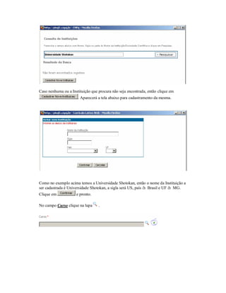 Caso nenhuma ou a Instituição que procura não seja encontrada, então clique em
. Aparecerá a tela abaixo para cadastramento da mesma.
Como no exemplo acima temos a Universidade Shotokan, então o nome da Instituição a
ser cadastrada é Universidade Shotokan, a sigla será US, país à Brasil e UF à MG.
Clique em e pronto.
No campo Curso clique na lupa .
 