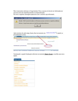 Não é necessário informar a Carga horária. Pois a mesma só deverá ser informada em
caso de cursos de Aperfeiçoamento ou Especialização.
Por isso a seguinte mensagem aparecerá caso o mesmo seja informado:
Após termino de cada etapa, basta clicar novamente em e repetir os
procedimentos acima.
Terminando a opção Graduação selecione novamente Dados Gerais e escolha uma nova
opção.
 