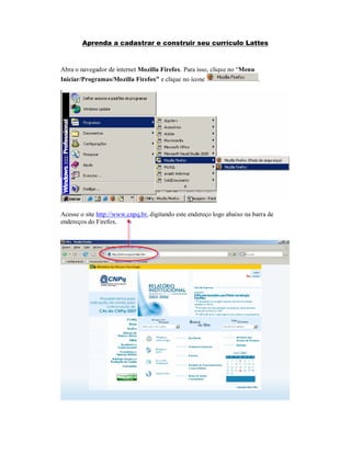 Aprenda a cadastrar e construir seu currículo Lattes
Abra o navegador de internet Mozilla Firefox. Para isso, clique no “Menu
Iniciar/Programas/Mozilla Firefox” e clique no ícone .
Acesse o site http://www.cnpq.br, digitando este endereço logo abaixo na barra de
endereços do Firefox.
 