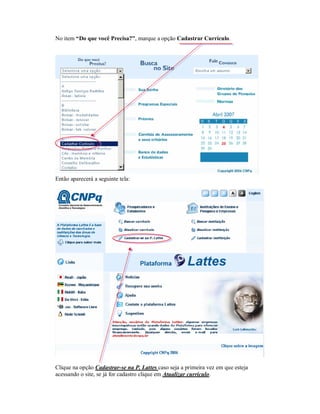 No item “Do que você Precisa?”, marque a opção Cadastrar Currículo.
Então aparecerá a seguinte tela:
Clique na opção Cadastrar-se na P. Lattes caso seja a primeira vez em que esteja
acessando o site, se já for cadastro clique em Atualizar currículo.
 
