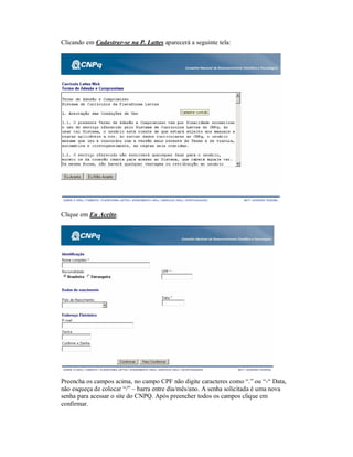 Clicando em Cadastrar-se na P. Lattes aparecerá a seguinte tela:
Clique em Eu Aceito.
Preencha os campos acima, no campo CPF não digite caracteres como “.” ou “-“ Data,
não esqueça de colocar “/” – barra entre dia/mês/ano. A senha solicitada é uma nova
senha para acessar o site do CNPQ. Após preencher todos os campos clique em
confirmar.
 