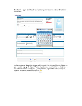 Escolhendo a opção Identificação aparecerá a seguinte tela onde os dados deverão ser
informados:
Ao lado do campo Data existe um calendário para auxilio no preenchimento. Para evitar
que o usuário esqueça de digitar “/” entre dia, mês e ano à dia/mês/ano, o site já faz
isso automaticamente nesta pagina. Quando terminar de preencher todos os campos,
para que os dados sejam salvos clique em .
 