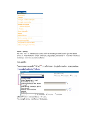 Passo a passo:
Nas telas onde há informações como nome da Instituição entre outros que não dêem
opção de preenchimento haverá uma lupa, clique nela para achar ou cadastrar uma nova
instituição como nos exemplos abaixo:
Começando:
Para começar, na opção “ Nível * ” irá selecionar o tipo de formação a ser preenchida.
Obs.: Devemos começar desde o 1º Grau.
No exemplo acima escolhemos Graduação.
 