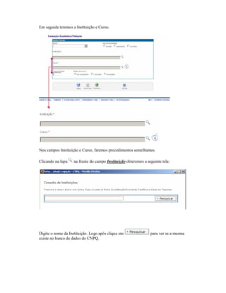 Em seguida teremos a Instituição e Curso.
Nos campos Instituição e Curso, faremos procedimentos semelhantes.
Clicando na lupa na frente do campo Instituição obteremos a seguinte tela:
Digite o nome da Instituição. Logo após clique em para ver se a mesma
existe no banco de dados do CNPQ.
 