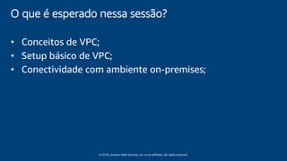 © 2018, Amazon Web Services, Inc. or its affiliates. All rights reserved.
O que é esperado nessa sessão?
• Conceitos de VPC;
• Setup básico de VPC;
• Conectividade com ambiente on-premises;
 