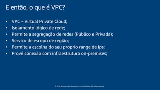 © 2018, Amazon Web Services, Inc. or its affiliates. All rights reserved.
E então, o que é VPC?
• VPC – Virtual Private Cloud;
• Isolamento lógico de rede;
• Permite a segregação de redes (Público e Privada);
• Serviço de escopo de região;
• Permite a escolha do seu proprio range de Ips;
• Provê conexão com infraestrutura on-premises;
 
