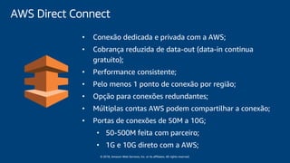© 2018, Amazon Web Services, Inc. or its affiliates. All rights reserved.
• Conexão dedicada e privada com a AWS;
• Cobrança reduzida de data-out (data-in continua
gratuito);
• Performance consistente;
• Pelo menos 1 ponto de conexão por região;
• Opção para conexões redundantes;
• Múltiplas contas AWS podem compartilhar a conexão;
• Portas de conexões de 50M a 10G;
• 50-500M feita com parceiro;
• 1G e 10G direto com a AWS;
AWS Direct Connect
 