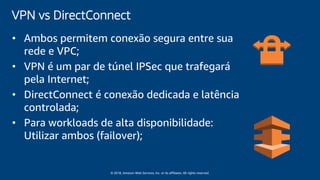 © 2018, Amazon Web Services, Inc. or its affiliates. All rights reserved.
VPN vs DirectConnect
• Ambos permitem conexão segura entre sua
rede e VPC;
• VPN é um par de túnel IPSec que trafegará
pela Internet;
• DirectConnect é conexão dedicada e latência
controlada;
• Para workloads de alta disponibilidade:
Utilizar ambos (failover);
 