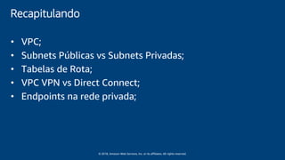 © 2018, Amazon Web Services, Inc. or its affiliates. All rights reserved.
Recapitulando
• VPC;
• Subnets Públicas vs Subnets Privadas;
• Tabelas de Rota;
• VPC VPN vs Direct Connect;
• Endpoints na rede privada;
 