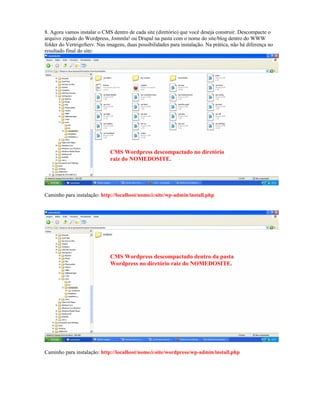 8. Agora vamos instalar o CMS dentro de cada site (diretório) que você deseja construir. Descompacte o
arquivo zipado do Wordpress, Jommla! ou Drupal na pasta com o nome do site/blog dentro do WWW
folder do VertrigoServ. Nas imagens, duas possibilidades para instalação. Na prática, não há diferença no
resultado final do site:




                              CMS Wordpress descompactado no diretório
                              raiz do NOMEDOSITE.




Caminho para instalação: http://localhost/nomedosite/wp-admin/install.php




                              CMS Wordpress descompactado dentro da pasta
                              Wordpress no diretório raiz do NOMEDOSITE.




Caminho para instalação: http://localhost/nomedosite/wordpress/wp-admin/install.php
 