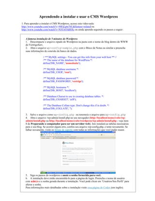Aprendendo a instalar e usar o CMS Wordpress
1. Para aprender a instalar o CMS Wordpress, acesse esta vídeo-aula:
http://www.youtube.com/watch?v=94FjLptn76U&feature=related ou
http://www.youtube.com/watch?v=N3U655dISXs ou ainda aprenda seguindo os passos a seguir:


   A famosa instalação de 5 minutos do Wordpress
   1. Descompacte o arquivo zipado do Wordpress na pasta com o nome do blog dentro do WWW
   do VertrigoServ.
   2. Abra o arquivo wp-config-sample.php com o Bloco de Notas ou similar e preencha
   suas informações de conexão do banco de dados.

                   // ** MySQL settings - You can get this info from your web host ** //
                   /** The name of the database for WordPress */
                   define('DB_NAME', 'nomedosite');

                   /** MySQL database username */
                   define('DB_USER', 'root');

                   /** MySQL database password */
                   define('DB_PASSWORD', 'vertrigo');

                   /** MySQL hostname */
                   define('DB_HOST', 'localhost');

                   /** Database Charset to use in creating database tables. */
                   define('DB_CHARSET', 'utf8');

                   /** The Database Collate type. Don't change this if in doubt. */
                   define('DB_COLLATE', '');

   3. Salve o arquivo como wp-config.php ou renomeie o arquivo para wp-config.php
   4. Abra o arquivo /wp-admin/install.php no seu navegador (http://localhost/nomedosite/wp-
   admin/install.php ou http://localhost/nomedosite/wordpress/wp-admin/install.php - veja item
   8 de Preparando o computador para ser um servidor web). Isto instalará as tabelas necessárias
   para o seu blog. Se ocorrer algum erro, confira seu arquivo wp-config.php, e tente novamente. Se
   falhar novamente, visite os fóruns de suporte com todas as informações que você puder reunir.




   5. Siga os passos do wordpress e anote a senha fornecida para você.
   6. A instalação deve então encaminhá-lo para a página de login. Preencha o nome de usuário
   com admin e a senha gerada durante a instalação. Você pode clicar em ‘Usuários/Seu Perfil’ para
   alterar a senha.
   Para informações mais detalhadas sobre a instalação visite essa página do Codex (em inglês).
 