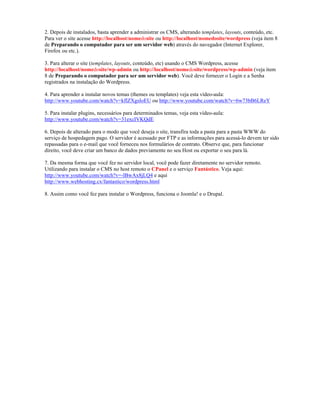 2. Depois de instalados, basta aprender a administrar os CMS, alterando templates, layouts, conteúdo, etc.
Para ver o site acesse http://localhost/nomedosite ou http://localhost/nomedosite/wordpress (veja item 8
de Preparando o computador para ser um servidor web) através do navegador (Internet Explorer,
Firefox ou etc.).

3. Para alterar o site (templates, layouts, conteúdo, etc) usando o CMS Wordpress, acesse
http://localhost/nomedosite/wp-admin ou http://localhost/nomedosite/wordpress/wp-admin (veja item
8 de Preparando o computador para ser um servidor web). Você deve fornecer o Login e a Senha
registrados na instalação do Wordpress.

4. Para aprender a instalar novos temas (themes ou templates) veja esta vídeo-aula:
http://www.youtube.com/watch?v=kflZXgsIoEU ou http://www.youtube.com/watch?v=6w73bB6LReY

5. Para instalar plugins, necessários para determinados temas, veja esta vídeo-aula:
http://www.youtube.com/watch?v=31excIVKQdE

6. Depois de alterado para o modo que você deseja o site, transfira toda a pasta para a pasta WWW do
serviço de hospedagem pago. O servidor é acessado por FTP e as informações para acessá-lo devem ter sido
repassadas para o e-mail que você forneceu nos formulários de contrato. Observe que, para funcionar
direito, você deve criar um banco de dados previamente no seu Host ou exportar o seu para lá.

7. Da mesma forma que você fez no servidor local, você pode fazer diretamente no servidor remoto.
Utilizando para instalar o CMS no host remoto o CPanel e o serviço Fantástico. Veja aqui:
http://www.youtube.com/watch?v=-lBwAx8jLQ4 e aqui
http://www.webhosting.cx/fantastico/wordpress.html

8. Assim como você fez para instalar o Wordpress, funciona o Joomla! e o Drupal.
 