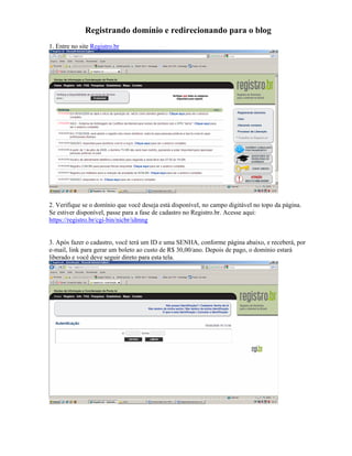 Registrando domínio e redirecionando para o blog
1. Entre no site Registro.br




2. Verifique se o domínio que você deseja está disponível, no campo digitável no topo da página.
Se estiver disponível, passe para a fase de cadastro no Registro.br. Acesse aqui:
https://registro.br/cgi-bin/nicbr/idmng


3. Após fazer o cadastro, você terá um ID e uma SENHA, conforme página abaixo, e receberá, por
e-mail, link para gerar um boleto ao custo de R$ 30,00/ano. Depois de pago, o domínio estará
liberado e você deve seguir direto para esta tela.
 