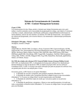 Sistema de Gerenciamento de Conteúdo
                     (CMS - Content Management Systems)
O que é CMS:
Um sistema gestor de sites, blogs, portais e intranets que integra ferramentas para criar, gerir
(editar e inserir) conteúdos sem a necessidade de programação de código, cujo objetivo é estruturar
e facilitar a criação, administração, distribuição, publicação e disponibilidade da informação de
forma dinâmica, através de uma interface via internet. Os CMS são frameworks, “um esqueleto”
de website pré-programado, com recursos básicos e de manutenção e administração prontamente
disponíveis.

Principais CMS (php + MySql + Apache):
Wordpress, Joomla! e Drupal

Outros:
AdaptCMS Lite, BLOG:CMS, CivicSpace, eFront, Exponent CMS, ExpressionEngine, GCMS,
ImpressCMS, Jaws, KnowledgeTree Document Management System, Lyceum, Mambo, MiaCMS,
MODx, MySource Matrix (Squiz), Nucleus CMS, OneCMS, Opus, PHP-Fusion, PHP-Nuke,
PHPSlash, phpWCMS, SilverStripe, SPIP, TangoCMS, Textpattern, TikiWiki CMS/Groupware,
Tribiq CMS, TYPO3, whCMS, Midgard CMS, Frog CMS, MediaWiki, Merlintalk, phpWebSite,
Habari, eZ Publish, Xaraya

Os CMS são criados sob a licença GNU General Public License (Licença Pública Geral)
GNU GPL ou simplesmente GPL, é a designação da licença para software livre idealizada por
Richard Stallman no final da década de 1980, no âmbito do projeto GNU da Free Software
Foundation (FSF). A GPL é a licença com maior utilização por parte de projetos de software livre,
em grande parte devido à sua adoção para o Linux.

Em termos gerais, a GPL baseia-se em quatro liberdades:
    1. A liberdade de executar o programa, para qualquer propósito (liberdade nº 0)
    2. A liberdade de estudar como o programa funciona e adaptá-lo para as suas necessidades
(liberdade nº 1). O acesso ao código-fonte é um pré-requisito para esta liberdade.
    3. A liberdade de redistribuir cópias de modo que você possa ajudar ao seu próximo
(liberdade nº 2).
    4. A liberdade de aperfeiçoar o programa, e liberar os seus aperfeiçoamentos, de modo que
toda a comunidade se beneficie deles (liberdade nº 3). O acesso ao código-fonte é um pré-requisito
para esta liberdade.
 