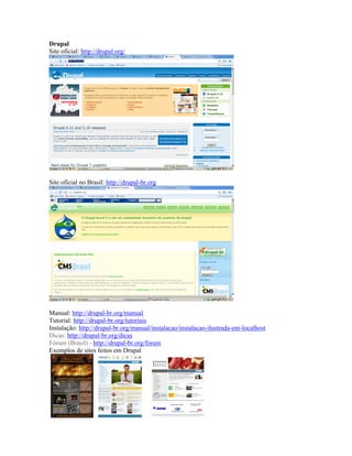 Drupal
Site oficial: http://drupal.org/




Site oficial no Brasil: http://drupal-br.org




Manual: http://drupal-br.org/manual
Tutorial: http://drupal-br.org/tutoriais
Instalação: http://drupal-br.org/manual/instalacao/instalacao-ilustrada-em-localhost
Dicas: http://drupal-br.org/dicas
Fórum (Brasil) - http://drupal-br.org/forum
Exemplos de sites feitos em Drupal
 