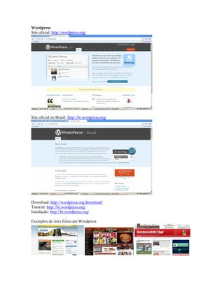 Wordpress
Site oficial: http://wordpress.org/




Site oficial no Brasil: http://br.wordpress.org/




Download: http://wordpress.org/download/
Tutorial: http://br.wordpress.org/
Instalação: http://br.wordpress.org/

Exemplos de sites feitos em Wordpress
 
