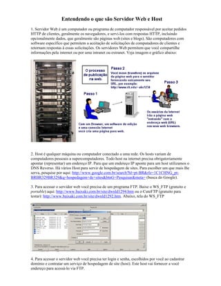 Entendendo o que são Servidor Web e Host
1. Servidor Web é um computador ou programa de computador responsável por aceitar pedidos
HTTP de clientes, geralmente os navegadores, e servi-los com respostas HTTP, incluindo
opcionalmente dados, que geralmente são páginas web (sites e blogs). São computadores com
software específico que permitem a aceitação de solicitações de computadores de clientes e
retornam respostas à essas solicitações. Os servidores Web permitem que você compartilhe
informações pela internet ou por uma intranet ou extranet. Veja imagem e gráfico abaixo:




2. Host é qualquer máquina ou computador conectado a uma rede. Os hosts variam de
computadores pessoais a supercomputadores. Todo host na internet precisa obrigatoriamente
apontar (representar) um endereço IP. Para que um endereço IP aponte para um host utilizamos o
DNS Reverso. Há vários Host para servir de hospedagem de sites. Para escolher um que mais lhe
serva, pesquise por aqui: http://www.google.com.br/search?hl=pt-BR&rlz=1C1CHNG_pt-
BRBR329BR329&q=hospedagem+de+sites&btnG=Pesquisar&meta= (busca do Google).

3. Para acessar o servidor web você precisa de um programa FTP. Baixe o WS_FTP (gratuito e
portable) aqui: http://www.baixaki.com.br/site/dwnld1294.htm ou o CuteFTP (gratuito para
testar): http://www.baixaki.com.br/site/dwnld1292.htm. Abaixo, tela do WS_FTP




4. Para acessar o servidor web você precisa ter login e senha, escolhidos por você ao cadastrar
domínio e contratar um serviço de hospedagem de site (host). Este host vai fornecer a você
endereço para acessá-lo via FTP.
 
