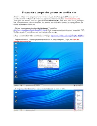 Preparando o computador para ser um servidor web
Para você utilizar o seu computador como servidor web, ele deve ficar ligado 24 horas e deve ser
reconhecido junto ao Registro.Br (onde você registra o domínio do site, tipo: www.nomedosite.com).
Assim, para este domínio, você deve apresentar dois DNS e dois IP’s. Além disso, você deve se preocupar
com hackers e instalar Firewall. Portanto, sua máquina precisa de mais ajustes e você deve procurar um
técnico em informática para isso.

1. Baixe e instale na pasta Arquivos de Programas o VertrigoServ
(http://www.baixaki.com.br/site/dwnld38904.htm). Ele já instala automaticamente no seu computador PHP,
MySql e Apache. O nome do servidor será root e a senha vertrigo.

2. Veja aqui tutorial em vídeo de instalação do Vertrigo: http://www.youtube.com/watch?v=jfKa--MRPkY

3. Depois de instalado, clique no programa para abri-lo. Irá surgir uma janela. Clique em “Hide this
window and start Server”.




4. O programa está rodando e você acessa seu menu à direita na barra de status.
 